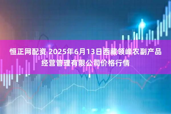 恒正网配资 2025年6月13日西藏领峰农副产品经营管理有限公司价格行情