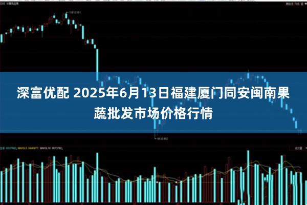 深富优配 2025年6月13日福建厦门同安闽南果蔬批发市场价格行情