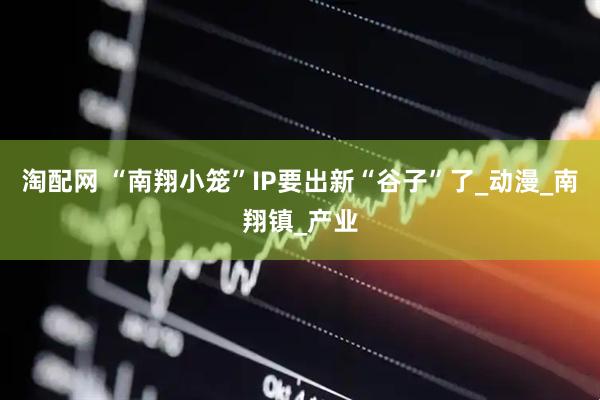 淘配网 “南翔小笼”IP要出新“谷子”了_动漫_南翔镇_产业