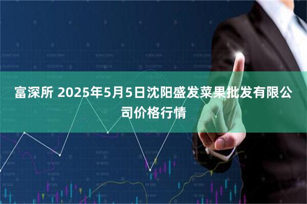 富深所 2025年5月5日沈阳盛发菜果批发有限公司价格行情