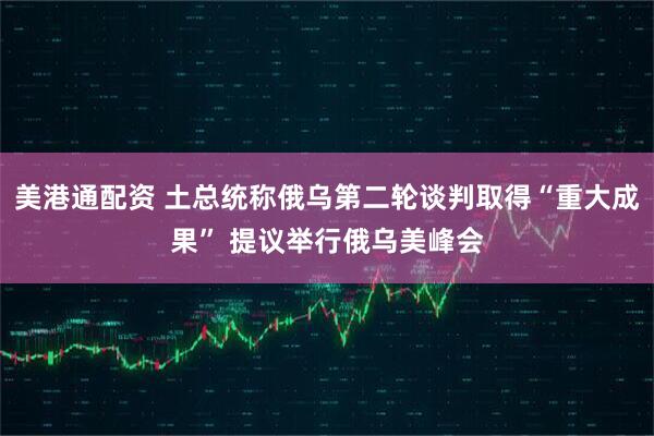 美港通配资 土总统称俄乌第二轮谈判取得“重大成果” 提议举行俄乌美峰会