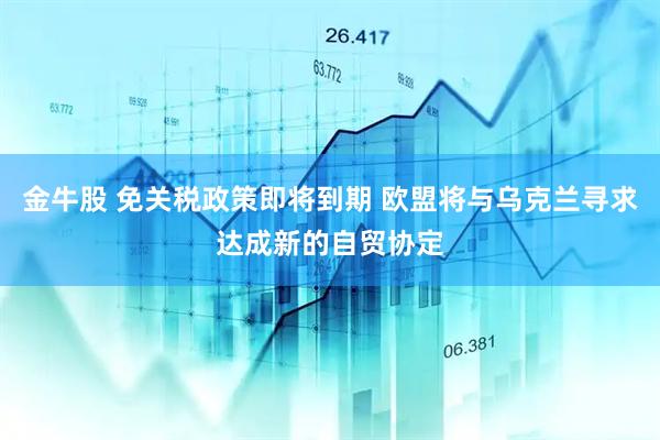 金牛股 免关税政策即将到期 欧盟将与乌克兰寻求达成新的自贸协定