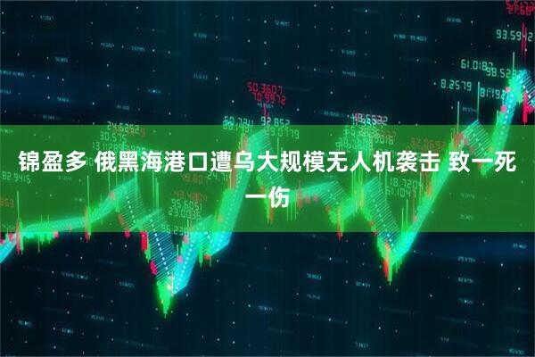 锦盈多 俄黑海港口遭乌大规模无人机袭击 致一死一伤